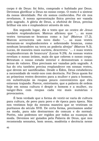 45
corpo é de Deus: foi feito, comprado e habitado por Deus.
Devemos glorificar a Deus no nosso corpo. O rosto é a síntese
da nossa identidade. Por ele somos conhecidos. Por ele nos
revelamos. A nossa apresentação física precisa ser vazada
pelo sagrado. A glória de Deus, a shekiná de Deus, precisa
brilhar em nós e resplandecer através de nós.
Em segundo lugar, diz o texto que as vestes de Jesus
também resplandeciam. Mateus afirmou que "... as suas
vestes tornaram-se brancas como a luz" (Mateus 17.2).
Marcos acrescenta um novo dado: "... as suas vestes
tornaram-se resplandecentes e sobremodo brancas, como
nenhum lavandeiro na terra as poderia alvejar" (Marcos 9.3).
Lucas, de maneira mais sucinta, descreveu: "... e suas vestes
resplandeceram de brancura" (Lucas 9.29). As nossas vestes
revelam o nosso íntimo, mais do que cobrem o nosso corpo.
Retratam o nosso estado interior e demonstram o nosso
senso de valores. Elas precisam ser vazadas pelo sagrado. A
luz do céu também precisa resplandecer em nossas vestes,
que devem ser santificadas. Desde o Éden, Deus estabeleceu
a necessidade de vestir-nos com decência. Foi Deus quem fez
as primeiras vestes decentes para a mulher e para o homem,
em substituição às roupas pouco convenientes que eles
estavam trajando. Parece, entretanto, que a palavra de ordem
hoje em nossa cultura é despir o homem e a mulher, ou
tanger-lhes com roupas cada vez mais sumárias e
provocantes.
É bem verdade que a forma de vestir-se varia de cultura
para cultura, de povo para povo e de época para época. Não
nos vestimos hoje da mesma maneira que se vestiram os
puritanos do século XVII. De certa forma, precisamos andar
na moda, para não destoarmos do comum e do normal.
Porém, não podemos ser regidos por todas as nuanças da
moda. Devemos ser guiados pela Palavra de Deus, que nos
recomenda sensatez, bom senso, modéstia e decência nesse
 