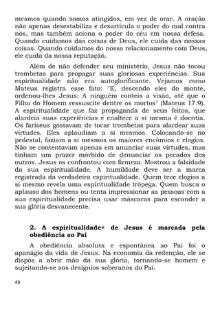 49
mesmos quando somos atingidos, em vez de orar. A oração
não apenas desestabiliza e desarticula o poder do mal contra
nós, mas também aciona o poder do céu em nossa defesa.
Quando cuidamos das coisas de Deus, ele cuida das nossas
coisas. Quando cuidamos do nosso relacionamento com Deus,
ele cuida da nossa reputação.
Além de não defender seu ministério, Jesus não tocou
trombetas para propagar suas gloriosas experiências. Sua
espiritualidade não era autoglorificante. Vejamos como
Mateus registra esse fato: "E, descendo eles do monte,
ordenou-lhes Jesus: A ninguém conteis a visão, até que o
Filho do Homem ressuscite dentre os mortos" (Mateus 17.9).
A espiritualidade que faz propaganda de seus feitos, que
alardeia suas experiências e enaltece a si mesma é doentia.
Os fariseus gostavam de tocar trombetas para alardear suas
virtudes. Eles aplaudiam a si mesmos. Colocando-se no
pedestal, faziam a si mesmos os maiores encômios e elogios.
Não se contentavam apenas em anunciar suas virtudes, mas
tinham um prazer mórbido de denunciar os pecados dos
outros. Jesus os confrontou com firmeza. Mostrou a falsidade
da sua espiritualidade. A humildade deve ser a marca
registrada da verdadeira espiritualidade. Quem tece elogios a
si mesmo revela uma espiritualidade trôpega. Quem busca o
aplauso dos homens ou tenta impressionar as pessoas com a
sua espiritualidade precisa usar máscaras para esconder a
sua glória desvanecente.
2. A espiritualidade+ de Jesus é marcada pela
obediência ao Pai
A obediência absoluta e espontânea ao Pai foi o
apanágio da vida de Jesus. Na economia da redenção, ele se
dispôs a abrir mão da sua glória, tornando-se homem e
sujeitando-se aos desígnios soberanos do Pai.
 