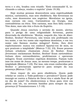 52
terra e o céu, bradou com triunfo: "Está consumado! E, in-
clinando a cabeça, rendeu o espírito" (João 19.30).
Hoje muitas pessoas desenvolvem uma espiritualidade
mística, carismática, mas sem obediência. São fervorosas no
culto, mas desonestas nos negócios. Moralistas na igreja,
mas carnais em casa. Carismáticas na liturgia, mas
contraditórias na ética. Têm carisma, mas lhes falta caráter.
Têm dons, mas não têm o fruto do Espírito.
Quando Jesus concluiu o sermão do monte, alertou
para o perigo de uma religiosidade fervorosa, porém
divorciada da obediência: "Muitos, naquele dia, hão de dizer:
Senhor, Senhor! Porventura, não temos nós profetizado em
teu nome, e em teu nome não expelimos demônios, e em teu
nome não fizemos muitos milagres? Então, lhes direi
explicitamente: nunca vos conheci! Apartai-vos de mim, os
que praticais a iniqüidade" (Mateus 7.22, 23). Essas pessoas
tinham ortodoxia: chamaram Jesus de Senhor. Eram
fervorosas: exclamaram Senhor, Senhor! Eram carismáticas:
tinham dons extraordinários, profetizavam e operavam
milagres. Eram exorcistas: expeliam demônios. Faziam tudo
isso em nome de Jesus: mas, ao mesmo tempo, praticavam a
iniqüidade (Mateus 7.23). Por isso, não eram conhecidas pelo
Senhor e precisavam apartar-se para sempre da sua
presença (Mateus 7.23).
Deus requer do seu povo obediência. Quem pode
rebelar-se contra o Todo-poderoso e prevalecer? Quem pode
insurgir-se contra a Palavra do Deus vivo e ainda ficar de pé
no dia do juízo? Ou obedeceremos a Deus para viver em
glória com ele, ou seremos banidos para sempre da sua
presença (2 Tessalonicenses 1.7-10).
 