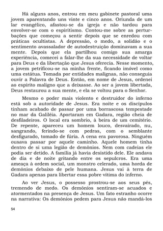 54
Há alguns anos, entrou em meu gabinete pastoral uma
jovem aparentando uns vinte e cinco anos. Oriunda de um
lar evangélico, afastou-se da igreja e não tardou para
envolver-se com o espiritismo. Contou-me sobre as pertur-
bações que começou a sentir depois que se enredou com
práticas ocultistas. A depressão, o medo, a solidão e o
sentimento avassalador de autodestruição dominavam a sua
mente. Depois que ela partilhou comigo sua amarga
experiência, comecei a falar-lhe da sua necessidade de voltar
para Deus e da libertação que Jesus oferecia. Nesse momento,
a jovem petrificou-se na minha frente, ficando imóvel como
uma estátua. Tomada por entidades malignas, não conseguia
ouvir a Palavra de Deus. Então, em nome de Jesus, ordenei
ao espírito maligno que a deixasse. Ao ser a jovem libertada,
Deus restaurou a sua mente, e ela se voltou para o Senhor.
Mesmo o poder mais violento e destruidor do inferno
está sob a autoridade de Jesus. Era noite e os discípulos
tinham acabado de passar por uma borrascosa tempestade
no mar da Galiléia. Aportaram em Gadara, região cheia de
desfiladeiros. O local era sombrio, à beira de um cemitério.
De repente, apareceu um homem louco, desvairado, nu,
sangrando, ferindo-se com pedras, com o semblante
desfigurado, tomado de fúria. A cena era pavorosa. Ninguém
ousava passar por aquele caminho. Aquele homem tinha
dentro de si uma legião de demônios. Nem com cadeias ele
podia ser detido. A família já havia desistido dele. Ele andava
de dia e de noite gritando entre os sepulcros. Era uma
ameaça à ordem social, um monstro celerado, uma horda de
demônios debaixo de pele humana. Jesus vai à terra de
Gadara apenas para libertar essa pobre vítima do inferno.
Ao ver Jesus, o possesso prostrou-se aos seus pés,
tremendo de medo. Os demônios sentiram-se acuados e
atormentados na presença de Jesus. Um fato estranho ocorre
na narrativa: Os demônios pedem para Jesus não mandá-los
 