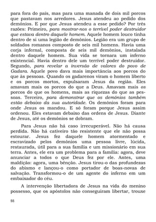 55
para fora do país, mas para uma manada de dois mil porcos
que pastavam nos arredores. Jesus atendeu ao pedido dos
demônios. E por que Jesus atendeu a esse pedido? Por três
razões: Primeiro, para mostrar-nos o terrível poder destruidor
que estava dentro daquele homem. Aquele homem louco tinha
dentro de si uma legião de demônios. Legião era um grupo de
soldados romanos composto de seis mil homens. Havia uma
corja infernal, composta de seis mil demônios, instalada
dentro daquele homem. Sua vida se tornara um inferno
existencial. Havia dentro dele um terrível poder destruidor.
Segundo, para revelar a inversão de valores do povo de
Gadara. Aquele povo dava mais importância aos porcos do
que às pessoas. Quando os gadarenos viram o homem liberto
e os porcos mortos, expulsaram Jesus da região. Eles
amavam mais os porcos do que a Deus. Amavam mais os
porcos do que os homens, mais as riquezas do que as pes-
soas. Terceiro, para demonstrar que os demônios também
estão debaixo da sua autoridade. Os demônios foram para
onde Jesus os mandou. E só foram porque Jesus assim
ordenou. Eles estavam debaixo das ordens de Jesus. Diante
de Jesus, até os demônios se dobram.
Para Jesus não há caso irrecuperável. Não há causa
perdida. Não há cativeiro tão resistente que ele não possa
estourar. Jesus fez daquele homem atormentado e
escravizado pelos demônios uma pessoa livre, lúcida,
restaurada, útil para a sua família e um missionário em sua
terra. Antes, ele era um problema para a família: agora, deve
anunciar a todos o que Deus fez por ele. Antes, uma
maldição: agora, uma bênção. Jesus tirou-o das profundezas
do abismo e lançou-o como portador de boas-novas de
salvação. Transformou-o de um agente do inferno em um
embaixador do céu.
A intervenção libertadora de Jesus na vida do menino
possesso, que os apóstolos não conseguiram libertar, trouxe
 