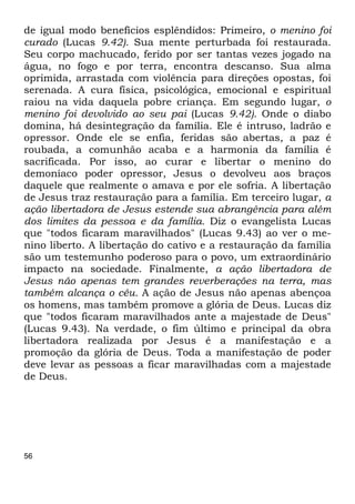 56
de igual modo benefícios esplêndidos: Primeiro, o menino foi
curado (Lucas 9.42). Sua mente perturbada foi restaurada.
Seu corpo machucado, ferido por ser tantas vezes jogado na
água, no fogo e por terra, encontra descanso. Sua alma
oprimida, arrastada com violência para direções opostas, foi
serenada. A cura física, psicológica, emocional e espiritual
raiou na vida daquela pobre criança. Em segundo lugar, o
menino foi devolvido ao seu pai (Lucas 9.42). Onde o diabo
domina, há desintegração da família. Ele é intruso, ladrão e
opressor. Onde ele se enfia, feridas são abertas, a paz é
roubada, a comunhão acaba e a harmonia da família é
sacrificada. Por isso, ao curar e libertar o menino do
demoníaco poder opressor, Jesus o devolveu aos braços
daquele que realmente o amava e por ele sofria. A libertação
de Jesus traz restauração para a família. Em terceiro lugar, a
ação libertadora de Jesus estende sua abrangência para além
dos limites da pessoa e da família. Diz o evangelista Lucas
que "todos ficaram maravilhados" (Lucas 9.43) ao ver o me-
nino liberto. A libertação do cativo e a restauração da família
são um testemunho poderoso para o povo, um extraordinário
impacto na sociedade. Finalmente, a ação libertadora de
Jesus não apenas tem grandes reverberações na terra, mas
também alcança o céu. A ação de Jesus não apenas abençoa
os homens, mas também promove a glória de Deus. Lucas diz
que "todos ficaram maravilhados ante a majestade de Deus"
(Lucas 9.43). Na verdade, o fim último e principal da obra
libertadora realizada por Jesus é a manifestação e a
promoção da glória de Deus. Toda a manifestação de poder
deve levar as pessoas a ficar maravilhadas com a majestade
de Deus.
 