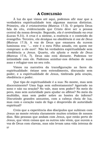 57
A CONCLUSÃO
À luz do que vimos até aqui, podemos afir mar que a
verdadeira espiritualidade tem algumas marcas distintas.
Primeiro, ela é cristocêntrica (Mateus 17.5). O próprio Deus
fala do céu, evidenciando que Cristo deve ser a pessoa
central da nossa devoção. Segundo, ela é centralizada na cruz
(Lucas 9.31). A cruz é a síntese, a essência e o conteúdo do
evangelho. Terceiro, ela deságua na obediência à voz de Deus
(Mateus 17.5). A voz de Deus que emanava da nuvem
luminosa era: "... este é o meu Filho amado, em quem me
comprazo: a ele ouvi". Não há verdadeira espiritualidade sem
obediência a Jesus. Quarto, ela afasta o medo de Deus
(Mateus 17.6, 7). Deus não está distante. Podemos ter
intimidade com ele. Podemos aninhar-nos debaixo de suas
asas e refugiar-nos no seu colo.
Vimos na narrativa da transfiguração as faces da
espiritualidade: êxtase sem entendimento, discussão sem
poder, e a espiritualidade de Jesus, timbrada pela oração,
obediência e poder.
Que tipo de espiritualidade é a sua: No monte, mas sem
discernimento? Uma fuga sem enfrentamento? Agarrado no
sono e não na oração? No vale, mas sem poder? No meio do
povo, mas sem autoridade para ajudar os aflitos? No meio da
multidão, mas sem poder sobre as hostes do inferno?
Discutindo grandes assuntos, com a cabeça cheia de luz,
mas com o coração vazio de fogo e desprovido de autoridade
espiritual?
Creio que a experiência dos discípulos que subiram com
Jesus ao monte retrata claramente muitos cristãos de nossos
dias. São pessoas que andam com Jesus, que estão perto de
Jesus, que vêem coisas que os outros não vêem, que ouvem a
voz de Deus com clareza, mas não levam uma vida intensa de
 