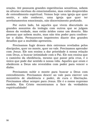 58
oração. Até possuem grandes experiências sensitivas, sobem
às alturas excelsas do emocionalismo, mas estão desprovidos
de entendimento espiritual. Vemos hoje uma igreja que quer
sentir, e não conhecer, uma igreja que quer ter
arrebatamentos emocionais, não discernimento profundo.
Por outro lado, há aqueles que vivem discutindo os
grandes assuntos da teologia com outros que se julgam
donos da verdade, mas estão áridos como um deserto. São
pessoas que sabem muito, mas não têm poder para confron-
tar o diabo. Permanecem impotentes diante dos grandes
desafios que a multidão apresenta.
Precisamos fugir desses dois extremos revelados pelos
discípulos, quer no monte, quer no vale. Precisamos aprender
com Jesus. Ele nos ensina a dar prioridade à nossa relação
com Deus, a buscar intimidade com o Pai. Ele nos ensina que
o caminho da obediência, mesmo que passe pela cruz, é o
único que pode dar sentido à nossa vida. Aqueles que oram e
obedecem a Deus são revestidos com poder para vencer o
diabo.
Precisamos subir o monte para buscar a Deus com
entendimento. Precisamos descer ao vale para exercer um
ministério de obediência e poder, de cura e libertação.
Precisamos olhar sempre para Jesus. Ele é o nosso supremo
modelo. Em Cristo encontramos a face da verdadeira
espiritualidade!
 