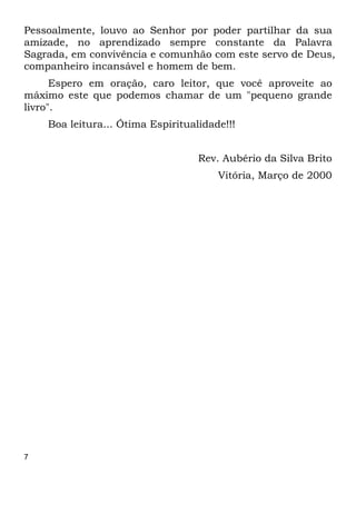 7
Pessoalmente, louvo ao Senhor por poder partilhar da sua
amizade, no aprendizado sempre constante da Palavra
Sagrada, em convivência e comunhão com este servo de Deus,
companheiro incansável e homem de bem.
Espero em oração, caro leitor, que você aproveite ao
máximo este que podemos chamar de um "pequeno grande
livro".
Boa leitura... Ótima Espiritualidade!!!
Rev. Aubério da Silva Brito
Vitória, Março de 2000
 