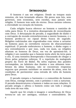 8
INTRODUÇÃO
O homem é um ser religioso. Desde os tempos mais
remotos, ele tem levantado altares. Há povos sem leis, sem
governos, sem economia, sem escolas, mas jamais sem
religião. O homem tem sede do eterno. Deus mesmo colocou
a eternidade no coração do homem.
Cada religião busca oferecer ao homem o caminho de
volta para Deus. E a tentativa desesperada de reconciliação
com Deus. A deturpação do pecado, a sagacidade do diabo e
a corrupção do mundo entenebreceram a mente humana, e o
homem perdeu-se no cipoal desta busca do sagrado.
Religiões esdrúxulas são engendradas com vistas a arrastar
os homens para os corredores escuros do obscurantismo
espiritual. O pecado embruteceu o homem, o diabo cegou o
seu entendimento e por isso, cada vez mais, as religiões
afastam os homens de Deus, em vez de aproximá-los. A
religião é um caminho que o homem tenta abrir da terra para
o céu. E uma tentativa desesperada e fracassada de chegar a
Deus pelos próprios esforços. E a repetição do malogrado
projeto da Torre de Babel. Na selva espessa das paixões
corrompidas, no labirinto das ilusões e nos abismos tene-
brosos da alma humana, não se encontram respostas
seguras que possam satisfazer os anseios da alma, nem há
condições de pavimentar uma estrada de volta do homem
para Deus.
O pecado rompeu a harmonia e a comunhão do homem
com Deus, consigo mesmo, com o próximo e com a natureza.
O pecado desestruturou o homem e todas as suas relações. O
pecado atingiu e afetou o homem como um todo e atingiu
cada área da sua vida.
Aquele que foi criado à imagem e semelhança de Deus
tornou-se um ser ambíguo, confuso e contraditório. De
 
