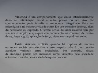 Violência é um comportamento que causa intencionalmente
dano ou intimidação moral a outra pessoa ou ser vivo. Tal
comportamento pode invadir a autonomia, integridade física ou
psicológica e até mesmo a vida de outro. É o uso excessivo de força, além
do necessário ou esperado. O termo deriva do latim violência (que por
sua vez o amplo, é qualquer comportamento ou conjunto de deriva
de vis, força, vigor); aplicação de força, vigor, contra qualquer coisa.
Existe violência explícita quando há ruptura de normas
ou moral sociais estabelecidas a esse respeito: não é um conceito
absoluto, variando entre sociedades. Por exemplo, rituais
de iniciação podem ser encarados como violentos pela sociedade
ocidental, mas não pelas sociedades que o praticam.
 