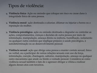  Violência física- Ação ou omissão que coloque em risco ou cause dano à
integridade física de uma pessoa.
 Violência moral- ação destinada a caluniar, difamar ou injuriar a honra ou a
reputação da mulher.
 Violência psicológica- ação ou omissão destinada a degradar ou controlar as
ações, comportamentos, crenças e decisões de outra pessoa por meio de
intimidação, manipulação, ameaça direta ou indireta, humilhação, isolamento
ou qualquer outra conduta que implique prejuízo à saúde psicológica, à
autodeterminação ou ao desenvolvimento pessoal.
 Violência sexual- ação que obriga uma pessoa a manter contato sexual, físico
ou verbal, ou a participar de outras relações sexuais com uso da força,
intimidação, coerção, chantagem, suborno, manipulação, ameaça ou qualquer
outro mecanismo que anule ou limite a vontade pessoal. Considera-se como
violência sexual também o fato de o agressor obrigar a vítima a realizar
alguns desses atos com terceiros.
Tipos de violência:
 