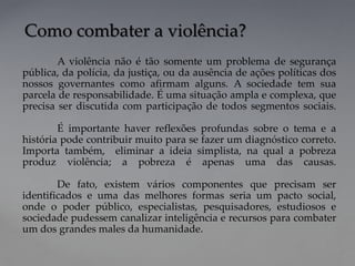 A violência não é tão somente um problema de segurança
pública, da polícia, da justiça, ou da ausência de ações políticas dos
nossos governantes como afirmam alguns. A sociedade tem sua
parcela de responsabilidade. É uma situação ampla e complexa, que
precisa ser discutida com participação de todos segmentos sociais.
É importante haver reflexões profundas sobre o tema e a
história pode contribuir muito para se fazer um diagnóstico correto.
Importa também, eliminar a ideia simplista, na qual a pobreza
produz violência; a pobreza é apenas uma das causas.
De fato, existem vários componentes que precisam ser
identificados e uma das melhores formas seria um pacto social,
onde o poder público, especialistas, pesquisadores, estudiosos e
sociedade pudessem canalizar inteligência e recursos para combater
um dos grandes males da humanidade.
Como combater a violência?
 