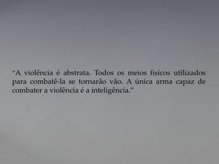 “A violência é abstrata. Todos os meios físicos utilizados
para combatê-la se tornarão vão. A única arma capaz de
combater a violência é a inteligência.”
 