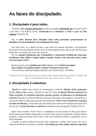 As faces do discipulado.
1. Discipulado é para todos.
“Portanto, vão e façam discípulos de todas as nações, batizando-os em nome do Pai
e do Filho e do Espírito Santo, ensinando-os a obedecer a tudo o que eu lhes
ordenei”. Mt 28:19-20.
Ora, se todos devemos fazer discípulos então todos precisamos primeiramente ser
discípulos! Ser um discipulador é um mandamento de Jesus!
Isso muito sério. Se o desejo de Deus é que todos nós sejamos discípulos e discipuladores
precisamos levar isso realmente muito a sério! Se Jesus enquanto esteve aqui na terra investiu muito
tempo nisso, precisamos dar muito valor para isso.
Por fim, quando entendermos que o discipulado é o mecanismo escolhido por Jesus para
transformar vidas, edificar a Igreja, mudar o mundo e encher o céu, com toda certeza, vamos
levar isso muito a sério!
Quantas pessoas você já ganhou para Jesus? Quantas você já batizou nas águas?
Jesus mandou você ganhar, batizar e ensinar! Você precisa fazer isso!
“Um cristão que ainda não discipula ainda não é um cristão normal”. Abe Huber.
A primeira coisa que precisamos entender sobre discipulado é que esse é o desejo de
Deus e o mandamento de Jesus para nossas vidas!
2. Discipulado é cobertura.
“Josué foi então lutar contra os amalequitas, conforme Moisés tinha ordenado.
Moisés, Arão e Hur, porém, subiram ao alto da colina. Enquanto Moisés mantinha as
mãos erguidas, os israelitas venciam; quando, porém, as abaixava, os amalequitas
venciam. Quando as mãos de Moisés já estavam cansadas, eles pegaram uma pedra e a
colocaram debaixo dele, para que nela se assentasse. Arão e Hur mantinham erguidas
as mãos de Moisés, um de cada lado, de modo que as mãos permaneceram firmes até o
pôr-do-sol. E Josué derrotou o exército amalequita ao fio da espada”. Êxodo 17:10-13.
Quem estava lutando? Josué! Vencer os amalequitas era uma missão de Deus para Moisés.
Porém quem estava lutando aquela guerra era Josué. Josué estava em submissão. Enquanto Moisés
mantinha as mãos levantadas Josué vencia. Arão e Hur auxiliavam Moisés a permanecer com as
mãos levantadas.
E quando as mãos de Moisés baixavam? Eles começavam a perder! Josué lutava, mas sem a
cobertura de Moisés ele morreria na batalha! Com Moisés por cima, dando cobertura espiritual,
 