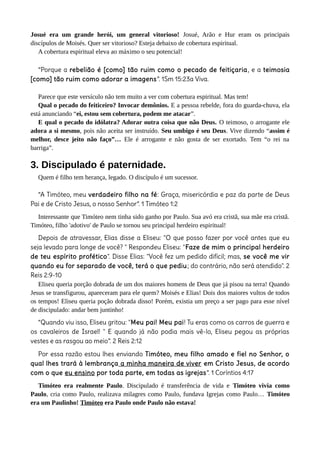 Josué era um grande herói, um general vitorioso! Josué, Arão e Hur eram os principais
discípulos de Moisés. Quer ser vitorioso? Esteja debaixo de cobertura espiritual.
A cobertura espiritual eleva ao máximo o seu potencial!
“Porque a rebelião é [como] tão ruim como o pecado de feitiçaria, e a teimosia
[como] tão ruim como adorar a imagens”. 1Sm 15:23a Viva.
Parece que este versículo não tem muito a ver com cobertura espiritual. Mas tem!
Qual o pecado do feiticeiro? Invocar demônios. E a pessoa rebelde, fora do guarda-chuva, ela
está anunciando “ei, estou sem cobertura, podem me atacar”.
E qual o pecado do idólatra? Adorar outra coisa que não Deus. O teimoso, o arrogante ele
adora a si mesmo, pois não aceita ser instruído. Seu umbigo é seu Deus. Vive dizendo “assim é
melhor, desce jeito não faço”… Ele é arrogante e não gosta de ser exortado. Tem “o rei na
barriga”.
3. Discipulado é paternidade.
Quem é filho tem herança, legado. O discípulo é um sucessor.
“A Timóteo, meu verdadeiro filho na fé: Graça, misericórdia e paz da parte de Deus
Pai e de Cristo Jesus, o nosso Senhor”. 1 Timóteo 1:2
Interessante que Timóteo nem tinha sido ganho por Paulo. Sua avó era cristã, sua mãe era cristã.
Timóteo, filho 'adotivo' de Paulo se tornou seu principal herdeiro espiritual!
Depois de atravessar, Elias disse a Eliseu: "O que posso fazer por você antes que eu
seja levado para longe de você? " Respondeu Eliseu: "Faze de mim o principal herdeiro
de teu espírito profético". Disse Elias: "Você fez um pedido difícil; mas, se você me vir
quando eu for separado de você, terá o que pediu; do contrário, não será atendido". 2
Reis 2:9-10
Eliseu queria porção dobrada de um dos maiores homens de Deus que já pisou na terra! Quando
Jesus se transfigurou, apareceram para ele quem? Moisés e Elias! Dois dos maiores vultos de todos
os tempos! Eliseu queria poção dobrada disso! Porém, existia um preço a ser pago para esse nível
de discipulado: andar bem juntinho!
“Quando viu isso, Eliseu gritou: "Meu pai! Meu pai! Tu eras como os carros de guerra e
os cavaleiros de Israel! " E quando já não podia mais vê-lo, Eliseu pegou as próprias
vestes e as rasgou ao meio”. 2 Reis 2:12
Por essa razão estou lhes enviando Timóteo, meu filho amado e fiel no Senhor, o
qual lhes trará à lembrança a minha maneira de viver em Cristo Jesus, de acordo
com o que eu ensino por toda parte, em todas as igrejas”. 1 Coríntios 4:17
Timóteo era realmente Paulo. Discipulado é transferência de vida e Timóteo vivia como
Paulo, cria como Paulo, realizava milagres como Paulo, fundava Igrejas como Paulo… Timóteo
era um Paulinho! Timóteo era Paulo onde Paulo não estava!
 