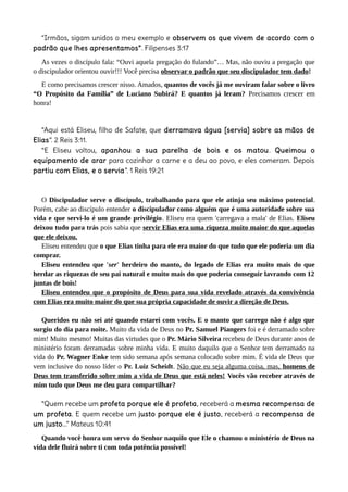 “Irmãos, sigam unidos o meu exemplo e observem os que vivem de acordo com o
padrão que lhes apresentamos”. Filipenses 3:17
As vezes o discípulo fala: “Ouvi aquela pregação do fulando”… Mas, não ouviu a pregação que
o discipulador orientou ouvir!!! Você precisa observar o padrão que seu discipulador tem dado!
E como precisamos crescer nisso. Amados, quantos de vocês já me ouviram falar sobre o livro
“O Propósito da Família” de Luciano Subirá? E quantos já leram? Precisamos crescer em
honra!
“Aqui está Eliseu, filho de Safate, que derramava água [servia] sobre as mãos de
Elias”. 2 Reis 3:11.
“E Eliseu voltou, apanhou a sua parelha de bois e os matou. Queimou o
equipamento de arar para cozinhar a carne e a deu ao povo, e eles comeram. Depois
partiu com Elias, e o servia”. 1 Reis 19:21
O Discipulador serve o discípulo, trabalhando para que ele atinja seu máximo potencial.
Porém, cabe ao discípulo entender o discipulador como alguém que é uma autoridade sobre sua
vida e que servi-lo é um grande privilégio. Eliseu era quem 'carregava a mala' de Elias. Eliseu
deixou tudo para trás pois sabia que servir Elias era uma riqueza muito maior do que aquelas
que ele deixou.
Eliseu entendeu que o que Elias tinha para ele era maior do que tudo que ele poderia um dia
comprar.
Eliseu entendeu que 'ser' herdeiro do manto, do legado de Elias era muito mais do que
herdar as riquezas de seu pai natural e muito mais do que poderia conseguir lavrando com 12
juntas de bois!
Eliseu entendeu que o propósito de Deus para sua vida revelado através da convivência
com Elias era muito maior do que sua própria capacidade de ouvir a direção de Deus.
Queridos eu não sei até quando estarei com vocês. E o manto que carrego não é algo que
surgiu do dia para noite. Muito da vida de Deus no Pr. Samuel Piangers foi e é derramado sobre
mim! Muito mesmo! Muitas das virtudes que o Pr. Mário Silveira recebeu de Deus durante anos de
ministério foram derramadas sobre minha vida. E muito daquilo que o Senhor tem derramado na
vida do Pr. Wagner Enke tem sido semana após semana colocado sobre mim. É vida de Deus que
vem inclusive do nosso líder o Pr. Luiz Scheidt. Não que eu seja alguma coisa, mas, homens de
Deus tem transferido sobre mim a vida de Deus que está neles! Vocês vão receber através de
mim tudo que Deus me deu para compartilhar?
“Quem recebe um profeta porque ele é profeta, receberá a mesma recompensa de
um profeta. E quem recebe um justo porque ele é justo, receberá a recompensa de
um justo...” Mateus 10:41
Quando você honra um servo do Senhor naquilo que Ele o chamou o ministério de Deus na
vida dele fluirá sobre ti com toda potência possível!
 