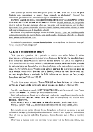 Outra questão que envolve honra: Discipulado precisa ter HDL: Hora, data e local. O que o
discípulo está transmitindo se sempre chega atrasado no discipulado? Desonra! Está
transmitindo que não considera o discipulado algo tão importante assim!
QUANTO MAIOR FOR SEU CONCEITO SOBRE SEU DISCIPULADOR MAIS USADO
POR DEUS ELE SERÁ SOBRE SUA VIDA! Isso é honra! Se você pensa que seu discipulador
não tem nada de Deus para transferir sobre sua vida, então será isso mesmo que você receberá!
Agora se você crê que seu discipulador tem muito da vida de Deus para transferir sobre você, então,
pode estar certo que essa vida de Deus fluirá sobre ti!
Percebemos isso quando vamos pregar em outras cidades. Quando a Igreja nos considera grandes
instrumentos nas mãos do Espírito Santo, uma grande unção é derramada sobre eles e o Espírito
Santo opera transformação de vidas!
O discipulado geralmente é na casa do discipulador ou no local que ele determina. Por que?
Porque Jesus disse “vem e segue-se”.
4.1 E se o discipulador errar?
“Noé, que era agricultor, foi o primeiro a plantar uma vinha. Bebeu do vinho,
embriagou-se e ficou nu dentro da sua tenda. Cam, pai de Canaã, viu a nudez do pai
e foi contar aos dois irmãos que estavam do lado de fora. Mas Sem e Jafé pegaram a
capa, levantaram-na sobre os ombros e, andando de costas para não verem a nudez
do pai, cobriram-no. Quando Noé acordou do efeito do vinho e descobriu o que seu filho
caçula lhe havia feito, disse: "Maldito seja Canaã! Escravo de escravos será para os
seus irmãos". Disse ainda: "Bendito seja o Senhor, o Deus de Sem! Seja Canaã seu
escravo. Amplie Deus o território de Jafé; habite ele nas tendas de Sem, e seja
Canaã seu escravo". Gênesis 9:20-27
“E então disse a seus soldados: "Que o SENHOR me livre de fazer tal coisa a meu
senhor, de erguer a mão contra ele; pois é o ungido do Senhor". 1 Samuel 24:6
Se o líder errar. Converse com ele. SEJA TRANSPARENTE se você acha que ele errou. Porém,
faça isso com RESPEITO, sabendo que está diante de seu líder.
Caso você continue acreditando que seu líder está errado e não concordou com sua observação,
peça autorização para FALAR COM O LÍDER DELE (ele não pode proibir). Faça isso com muito
TEMOR e RESPEITO.
Porém, NUNCA, NUNCA FALE MAL DE SEU LÍDER PARA OUTRAS PESSOAS.
NUNCA, NUNCA FALE MAL DE SEU LÍDER NA FRENTE DE SEUS LIDERADOS.
Por exemplo, se um marido fala mal de seu discipulador na frente de sua esposa o que está
ensinando à ela? Que pode desrespeitá-lo como líder da família! E se a esposa fala na frente dos
filhos 'ah esse teu pai, tem cada ideia de gerico'… Como ela espera que os filhos a respeitem
depois?
Observando a maneira como você me trata eu sei como você me honra em público, mas,
 