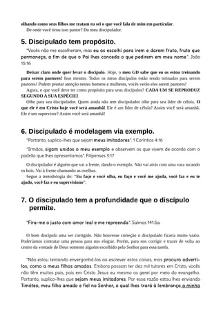 olhando como seus filhos me tratam eu sei o que você fala de mim em particular.
De onde você tirou isso pastor? Do meu discipulador.
5. Discipulado tem propósito.
“Vocês não me escolheram, mas eu os escolhi para irem e darem fruto, fruto que
permaneça, a fim de que o Pai lhes conceda o que pedirem em meu nome”. João
15:16
Deixar claro onde quer levar o discípulo. Hoje, o meu GD sabe que eu os estou treinando
para serem pastores! Isso mesmo. Todos os meus discípulos estão sendo treinados para serem
pastores! Podem prestar atenção nestes homens e mulheres, vocês verão eles serem pastores!
Agora, o que você deve ter como propósito para seus discípulos? CADA UM SE REPRODUZ
SEGUNDO A SUA ESPÉCIE!
Olhe para seu discipulador. Quem ainda não tem discipulador olhe para seu líder de célula. O
que ele é em Cristo hoje você será amanhã! Ele é um líder de célula? Assim você será amanhã.
Ele é um supervisor? Assim você será amanhã!
6. Discipulado é modelagem via exemplo.
“Portanto, suplico-lhes que sejam meus imitadores”. 1 Coríntios 4:16
“Irmãos, sigam unidos o meu exemplo e observem os que vivem de acordo com o
padrão que lhes apresentamos”. Filipenses 3:17
O discipulador é alguém que vai a frente, dando o exemplo. Não vai atrás com uma vara tocando
os bois. Vai à frente chamando as ovelhas.
Segue a metodologia do: “Eu faço e você olha, eu faço e você me ajuda, você faz e eu te
ajudo, você faz e eu supervisiono”.
7. O discipulado tem a profundidade que o discípulo
permite.
“Fira-me o justo com amor leal e me repreenda”. Salmos 141:5a.
O bom discípulo ama ser corrigido. Não houvesse correção o discipulado ficaria muito vazio.
Poderíamos contratar uma pessoa para nos elogiar. Porém, para nos corrigir e trazer de volta ao
centro da vontade de Deus somente alguém escolhido pelo Senhor para essa tarefa.
“Não estou tentando envergonhá-los ao escrever estas coisas, mas procuro adverti-
los, como a meus filhos amados. Embora possam ter dez mil tutores em Cristo, vocês
não têm muitos pais, pois em Cristo Jesus eu mesmo os gerei por meio do evangelho.
Portanto, suplico-lhes que sejam meus imitadores. Por essa razão estou lhes enviando
Timóteo, meu filho amado e fiel no Senhor, o qual lhes trará à lembrança a minha
 