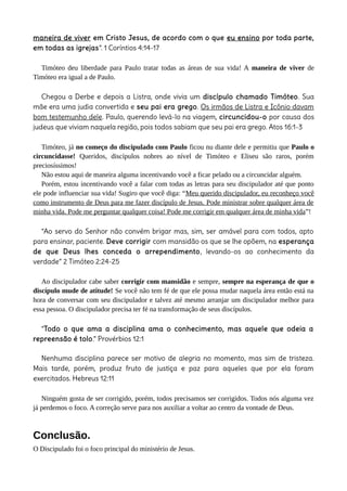maneira de viver em Cristo Jesus, de acordo com o que eu ensino por toda parte,
em todas as igrejas”. 1 Coríntios 4:14-17
Timóteo deu liberdade para Paulo tratar todas as áreas de sua vida! A maneira de viver de
Timóteo era igual a de Paulo.
Chegou a Derbe e depois a Listra, onde vivia um discípulo chamado Timóteo. Sua
mãe era uma judia convertida e seu pai era grego. Os irmãos de Listra e Icônio davam
bom testemunho dele. Paulo, querendo levá-lo na viagem, circuncidou-o por causa dos
judeus que viviam naquela região, pois todos sabiam que seu pai era grego. Atos 16:1-3
Timóteo, já no começo do discipulado com Paulo ficou nu diante dele e permitiu que Paulo o
circuncidasse! Queridos, discípulos nobres ao nível de Timóteo e Eliseu são raros, porém
preciosíssimos!
Não estou aqui de maneira alguma incentivando você a ficar pelado ou a circuncidar alguém.
Porém, estou incentivando você a falar com todas as letras para seu discipulador até que ponto
ele pode influenciar sua vida! Sugiro que você diga: “Meu querido discipulador, eu reconheço você
como instrumento de Deus para me fazer discípulo de Jesus. Pode ministrar sobre qualquer área de
minha vida. Pode me perguntar qualquer coisa! Pode me corrigir em qualquer área de minha vida”!
“Ao servo do Senhor não convém brigar mas, sim, ser amável para com todos, apto
para ensinar, paciente. Deve corrigir com mansidão os que se lhe opõem, na esperança
de que Deus lhes conceda o arrependimento, levando-os ao conhecimento da
verdade” 2 Timóteo 2:24-25
Ao discipulador cabe saber corrigir com mansidão e sempre, sempre na esperança de que o
discípulo mude de atitude! Se você não tem fé de que ele possa mudar naquela área então está na
hora de conversar com seu discipulador e talvez até mesmo arranjar um discipulador melhor para
essa pessoa. O discipulador precisa ter fé na transformação de seus discípulos.
“Todo o que ama a disciplina ama o conhecimento, mas aquele que odeia a
repreensão é tolo.” Provérbios 12:1
Nenhuma disciplina parece ser motivo de alegria no momento, mas sim de tristeza.
Mais tarde, porém, produz fruto de justiça e paz para aqueles que por ela foram
exercitados. Hebreus 12:11
Ninguém gosta de ser corrigido, porém, todos precisamos ser corrigidos. Todos nós alguma vez
já perdemos o foco. A correção serve para nos auxiliar a voltar ao centro da vontade de Deus.
Conclusão.
O Discipulado foi o foco principal do ministério de Jesus.
 