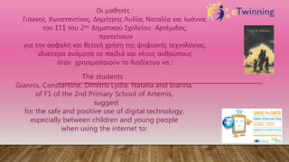 Οι μαθητές :
Γιάννης, Κωνσταντίνος, Δημήτρης Λυδία, Ναταλία και Ιωάννα,
του ΣΤ1 του 2ου Δημοτικού Σχολείου Αρτέμιδος,
προτείνουν
για την ασφαλή και θετική χρήση της ψηφιακής τεχνολογίας,
ιδιαίτερα ανάμεσα σε παιδιά και νέους ανθρώπους
όταν χρησιμοποιούν το διαδίκτυο να :
The students :
Giannis, Constantine, Dimitris Lydia, Natalia and Ioanna,
of F1 of the 2nd Primary School of Artemis,
suggest
for the safe and positive use of digital technology,
especially between children and young people
when using the internet to:
 