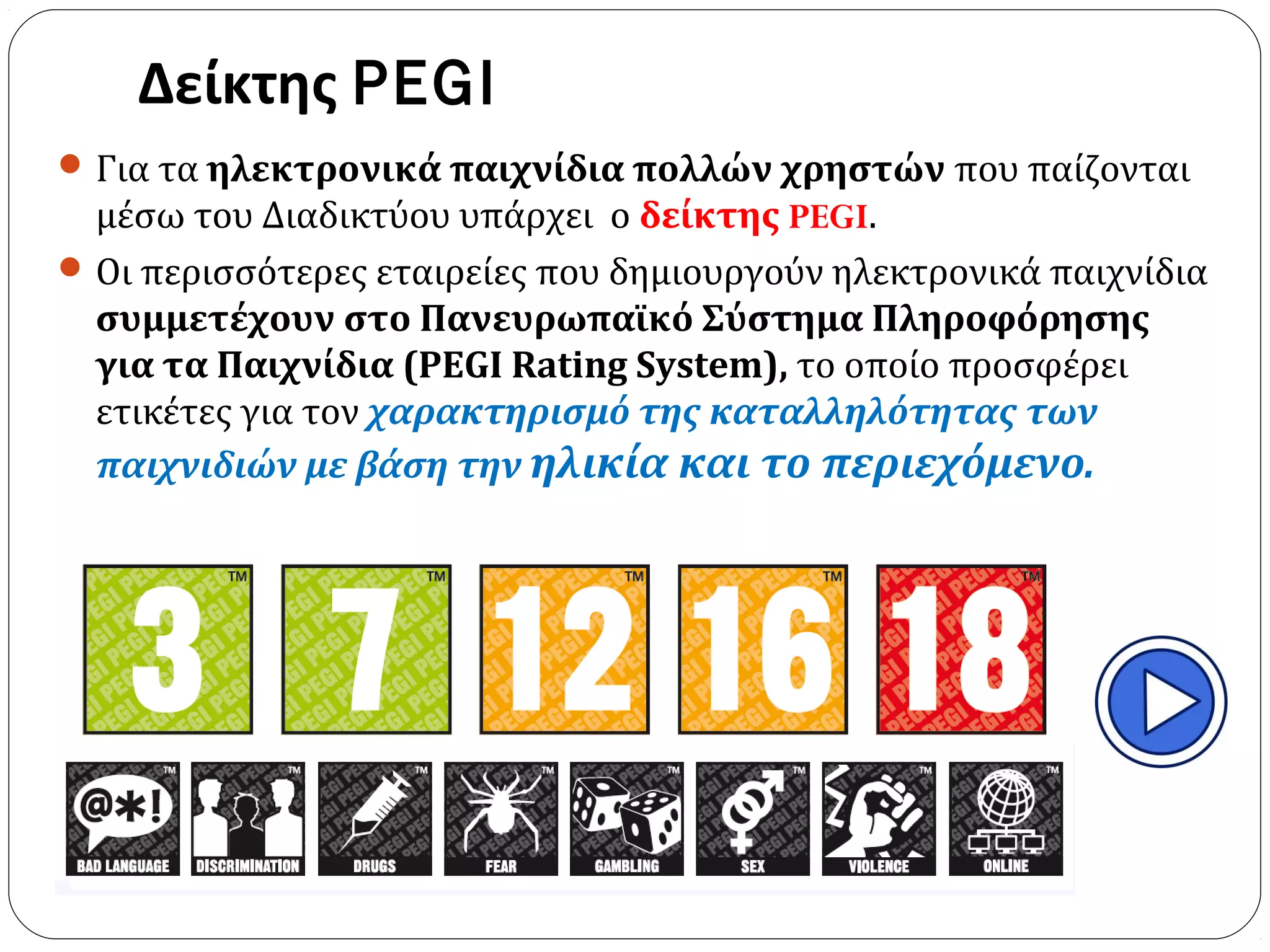 Δείκτης PEGI
Για τα ηλεκτρονικά παιχνίδια πολλών χρηστών που παίζονται
μέσω του Διαδικτύου υπάρχει ο δείκτης PEGI.
Οι περισσότερες εταιρείες που δημιουργούν ηλεκτρονικά παιχνίδια
συμμετέχουν στο Πανευρωπαϊκό Σύστημα Πληροφόρησης
για τα Παιχνίδια (PEGI Rating System), το οποίο προσφέρει
ετικέτες για τον χαρακτηρισμό της καταλληλότητας των
παιχνιδιών με βάση την ηλικία και το περιεχόμενο.
 