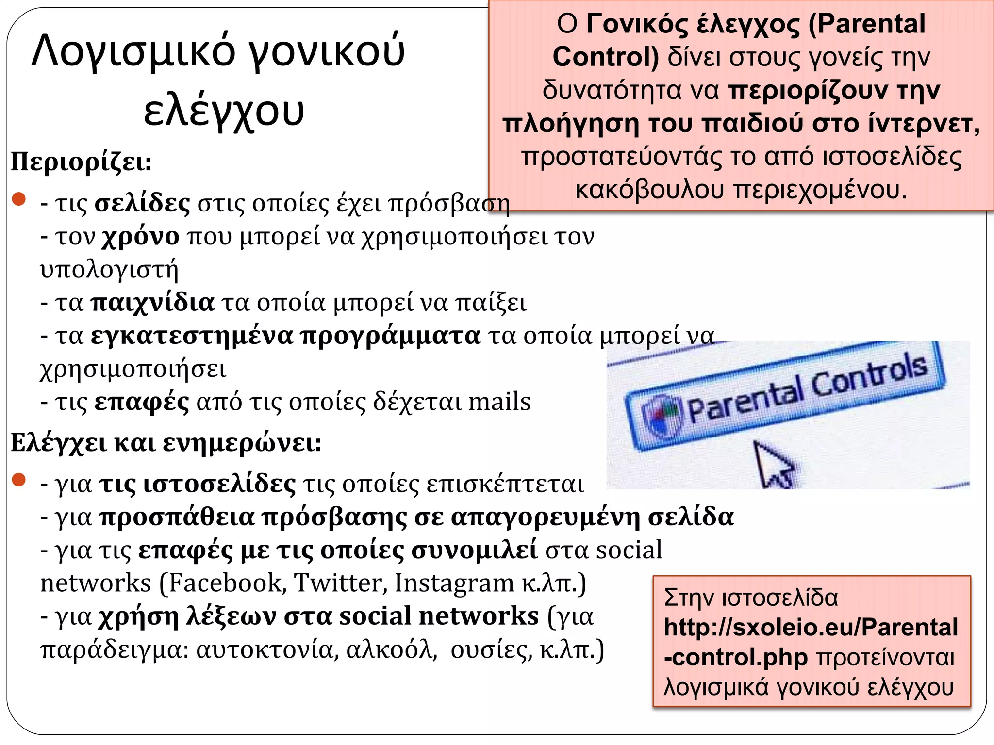 Ο Γονικός έλεγχος (Parental
Control) δίνει στους γονείς την
δυνατότητα να περιορίζουν την
πλοήγηση του παιδιού στο ίντερνετ,
προστατεύοντάς το από ιστοσελίδες
κακόβουλου περιεχομένου.
Λογισμικό γονικού
ελέγχου
Περιορίζει:
 - τις σελίδες στις οποίες έχει πρόσβαση
- τον χρόνο που μπορεί να χρησιμοποιήσει τον
υπολογιστή
- τα παιχνίδια τα οποία μπορεί να παίξει
- τα εγκατεστημένα προγράμματα τα οποία μπορεί να
χρησιμοποιήσει
- τις επαφές από τις οποίες δέχεται mails
Ελέγχει και ενημερώνει:
 - για τις ιστοσελίδες τις οποίες επισκέπτεται
- για προσπάθεια πρόσβασης σε απαγορευμένη σελίδα
- για τις επαφές με τις οποίες συνομιλεί στα social
networks (Facebook, Twitter, Instagram κ.λπ.)
- για χρήση λέξεων στα social networks (για
παράδειγμα: αυτοκτονία, αλκοόλ, ουσίες, κ.λπ.)
Στην ιστοσελίδα
http://sxoleio.eu/Parental
-control.php προτείνονται
λογισμικά γονικού ελέγχου
 