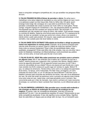baixo e conquistar vantagens competitivas etc ) do que acreditar nos perigosos filões
de ouro.

5. FALHA PISANDO NA BOLA:Deixar de perceber o óbvio. Ou achar que o
marketing é uma caixa mágica de resultados ou uma varinha mágica em que o lucro
e os aplausos surgem ao leve toque dela. Esta é a falha mãe. Em geral, quem
enxerga muito longe não consegue ver o que está na pontinha do nariz. Para
perceber a obviedade das coisas é preciso ser muito velho ou muito gênio. Pense
comigo: ninguém tropeça em montanhas e, sim, nas pequenas pedras do caminho.
Há empresas que não tem sucesso por causa do óbvio: não anunciam. Há
vendedores que não vendem por causa do óbvio: não visitam. Você sempre tropeça
no controle do detalhe. Gasta-se uma fortuna para anunciar em TV e esquece-se do
óbvio: de dizer ao vendedor na loja que sorria com a boca, olhos e voz quando o
cliente entrar e pedir pelo produto. Em resumo: seja ousado para atravessar o sinal
vermelho, mas cuidado para não levar batida no verde.

6. FALHA ONDE ESTA GATINHO? Dificuldade em localizar e atingir as pessoas
certos nos segmentos ou nichos certos. Exemplo: se eu produzo produtos para
calvície onde encontrar os calvos? Qual é o hábito de mídia dos carecas? Qual o
clube onde os carecas freqüentam? Qual o fator de sensibilidade deles: preço,
qualidade, propaganda? Evitar esta falha não é tão simples, mas vai uma dica: Use o
poder do Database marketing e do Maximarketing e você encontrará seu público
certo, na hora certa, no local certo para lhe dar o lucro certo.

7. FALHA OLHA EU, AQUI! Não saber posicionar seu produto como o primeiro
em alguma coisa. Isto é: não entender que é melhor ser o primeiro do que ser o
melhor, mesmo porque ser o segundo é ser o primeiro dos últimos. Alguém sabe o
nome da segunda namorada? Ou do segundo homem que pisou na lua? Fale o
nome do vice-prefeito de sua cidade? Houve uma época em que Honda era o carro
mais vendido nos EUA e estava em quarto lugar em vendas no Japão. Motivo? É
que, na cabeça do americano, Honda entrou como carro e na cabeça dos japoneses
de lá entrou, na época, como motocicleta. Por falar nisso, já imaginou um carro
turbinado da marca Caloi, ou um 16 válvulas da marca Monark? Tudo bem que a
batalha é sempre pela conquista dos territórios da mente, mas não vá se desesperar
por isso. Se você não puder se posicionar como o primeiro em alguma coisa invente
uma outra coisa em que, nesta coisa, você seja percebido como o primeiro. Seu
concorrente pode ser o líder de mercado, mas você é o primeiro em maior economia
de energia, ou o primeiro a fazer o produto ficar mais leve, ou em diferenciar pela cor
etc.

8. FALHA EMPRESA JURÁSSICA. Não perceber que o mundo está mudando e
não enxergar os efeitos da aceleração do processo de mudança em seu
negócio. É preciso, hoje, ter competência atualizada. Você tem 30 anos de
experiência? Ou tem 1 ano de experiência repetidos 30 vezes? Sobreviverão os que
terão competência atualizada. E isso não significa nunca cometer falhas. Significa
fazer de cada falha um degrau para se atingir além do topo. Ou um trampolim para
 