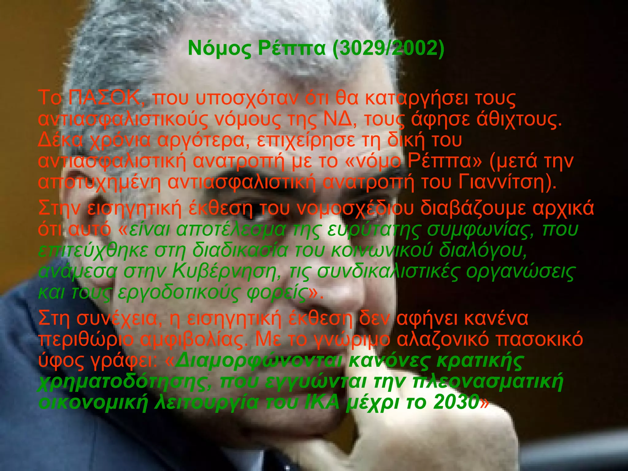 Νόμος Ρέππα (3029/2002) Το ΠΑΣΟΚ, που υποσχόταν ότι θα καταργήσει τους αντιασφαλιστικούς νόμους της ΝΔ, τους άφησε άθιχτους. Δέκα χρόνια αργότερα, επιχείρησε τη δική του αντιασφαλιστική ανατροπή με το «νόμο Ρέππα»  (μετά την αποτυχημένη αντιασφαλιστική ανατροπή του Γιαννίτση) .  Στην εισηγητική έκθεση του νομοσχέδιου διαβάζουμε αρχικά ότι αυτό   « είναι αποτέλεσμα της ευρύτατης συμφωνίας, που επιτεύχθηκε στη διαδικασία του κοινωνικού διαλόγου, ανάμεσα στην Κυβέρνηση, τις συνδικαλιστικές οργανώσεις και τους εργοδοτικούς φορείς ».  Στη συνέχεια, η εισηγητική έκθεση δεν αφήνει κανένα περιθώριο αμφιβολίας. Με το γνώριμο αλαζονικό πασοκικό ύφος γράφει: « Διαμορφώνονται κανόνες κρατικής χρηματοδότησης, που εγγυώνται την πλεονασματική οικονομική λειτουργία του ΙΚΑ μέχρι το 2030 » 
