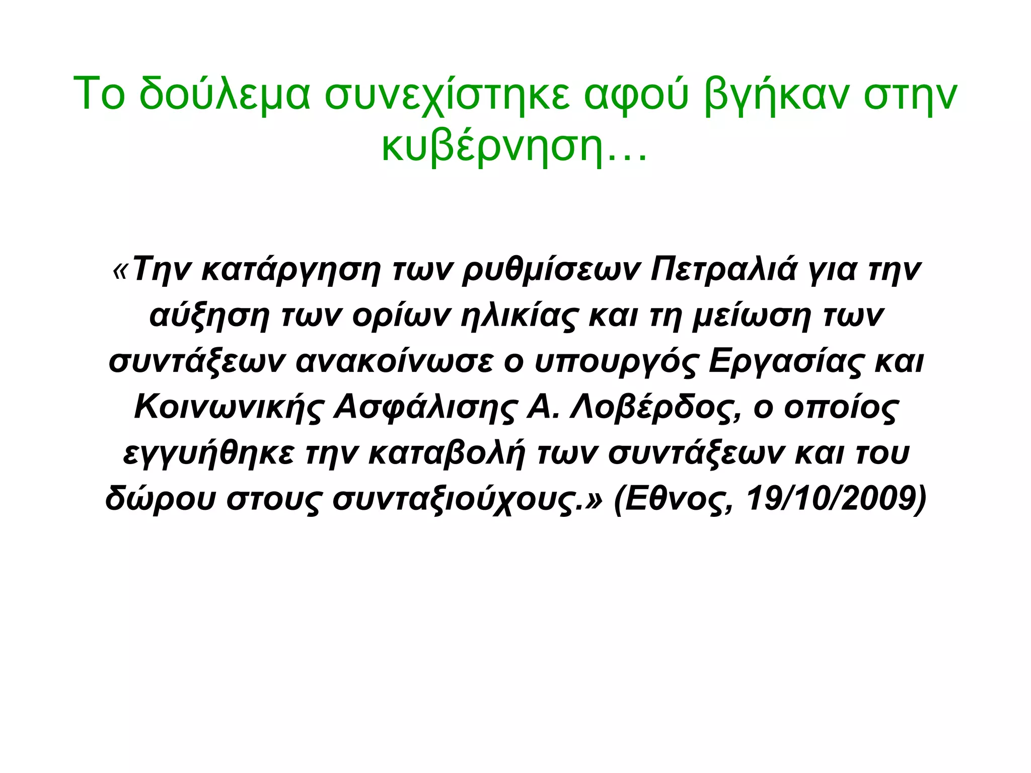 Το δούλεμα συνεχίστηκε αφού βγήκαν στην κυβέρνηση… « Την κατάργηση των ρυθμίσεων Πετραλιά για την αύξηση των ορίων ηλικίας και τη μείωση των συντάξεων ανακοίνωσε ο υπουργός Εργασίας και Κοινωνικής Ασφάλισης Α. Λοβέρδος, ο οποίος εγγυήθηκε την καταβολή των συντάξεων και του δώρου στους συνταξιούχους. »   (Εθνος, 19/10/2009) 