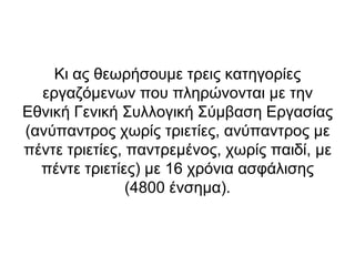Κη αο ζεσξήζνπκε ηξεηο θαηεγνξίεο
  εξγαδόκελσλ πνπ πιεξώλνληαη κε ηελ
Εζληθή Γεληθή ΢πιινγηθή ΢ύκβαζε Εξγαζίαο
(αλύπαληξνο ρσξίο ηξηεηίεο, αλύπαληξνο κε
πέληε ηξηεηίεο, παληξεκέλνο, ρσξίο παηδί, κε
  πέληε ηξηεηίεο) κε 16 ρξόληα αζθάιηζεο
                (4800 έλζεκα).
 