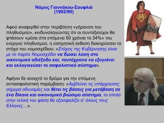 Νόμορ Γιαννάκος-΢οςθλιά
                     (1902/90)


Αθνύ αλαθεξζεί ζηελ πεξηβόεηε «γήξαλζε ηνπ
πιεζπζκνύ», θηλδπλνινγώληαο όηη νη ζπληαμηνύρνη ζα
θηάζνπλ «κέζα ζηα επόκελα 50 ρξόληα ην 34%» ηνπ
ελεξγνύ πιεζπζκνύ, ε εηζεγεηηθή έθζεζε δηαθεξύζζεη ην
ζηόρν ηνπ λνκνζρέδηνπ: «Σηόρνο ηεο Κπβέξλεζεο είλαη
κε ην παξόλ Ννκνζρέδην να δώζει λύζη ζηο
οικονομικό αδιέξοδο και, ηαςηόσπονα να εξςγιάνει
και εκλογικεύζει ηο αζθαλιζηικό ζύζηημα».

Αθήλεη δε αλνηρηό ην δξόκν γηα ηελ επόκελε
αληηαζθαιηζηηθή παξέκβαζε: «Ακβιύλεη ηηο ππάξρνπζεο
ζήκεξα αδπλακίεο θαη θέηει ηιρ βάζειρ για μεηάβαζη ζε
ένα δίκαιο και οικονομικά βιώζιμο ζύζηημα, ην νπνίν
ζηελ ηειηθή ηνπ θάζε ζα εμαζθαιίδεη ζ’ όινπο ηνπο
Ειιελεο…».
 