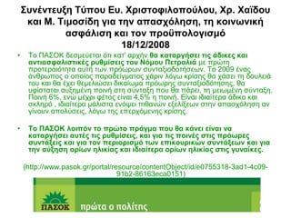 ΢ςνένηεςξη Σύπος Ες. Υπιζηοθιλοπούλος, Υπ. Υαϊδος
     και Μ. Σιμοζίδη για ηην απαζσόληζη, ηη κοινωνική
              αζθάλιζη και ηον πποϋπολογιζμό
                          18/12/2008
•    Σν ΠΑ΢ΟΚ δεζκεύεηαη όηη θαη' αξρήλ θα καηαπγήζει ηιρ άδικερ και
     ανηιαζθαλιζηικέρ πςθμίζειρ ηος Νόμος Πεηπαλιά κε πξώηε
     πξνηεξαηόηεηα απηή ησλ πξόσξσλ ζπληαμηνδνηήζεσλ. Σν 2009 έλαο
     άλζξσπνο ν νπνίνο παξαδείγκαηνο ράξηλ ιόγσ θξίζεο ζα ράζεη ηε δνπιεηά
     ηνπ θαη ζα έρεη ζεκειηώζεη δηθαίσκα πξόσξεο ζπληαμηνδόηεζεο, ζα
     πθίζηαηαη απμεκέλε πνηλή ζηε ζύληαμε πνπ ζα πάξεη, ηε κεησκέλε ζύληαμε.
     Πνηλή 6%, ελώ κέρξη θέηνο είλαη 4,5% ε πνηλή. Είλαη ηδηαίηεξα άδηθν θαη
     ζθιεξό , ηδηαίηεξα κάιηζηα ελόςεη πηζαλώλ εμειίμεσλ ζηελ απαζρόιεζε αλ
     γίλνπλ απνιύζεηο, ιόγσ ηεο επεξρόκελεο θξίζεο.

•    Σο ΠΑ΢ΟΚ λοιπόν ηο ππώηο ππάγμα πος θα κάνει είναι να
     καηαπγήζει αςηέρ ηιρ πςθμίζειρ, και για ηιρ ποινέρ ζηιρ ππόωπερ
     ζςνηάξειρ και για ηον πεπιοπιζμό ηων επικοςπικών ζςνηάξεων και για
     ηην αύξηζη οπίων ηλικίαρ και ιδιαίηεπα οπίων ηλικίαρ ζηιρ γςναίκερ.

    (http://www.pasok.gr/portal/resource/contentObject/id/e0755318-3ad1-4c09-
                                  91b2-86163eca0151)
 