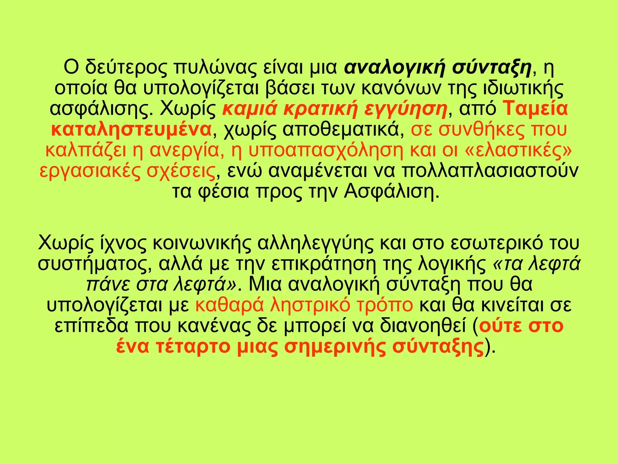 Ο δεύτερος πυλώνας είναι μια  αναλογική σύνταξη , η οποία θα υπολογίζεται βάσει των κανόνων της ιδιωτικής ασφάλισης. Χωρίς   καμιά κρατική εγγύηση , από  Ταμεία καταληστευμένα , χωρίς αποθεματικά,  σε συνθήκες που καλπάζει η ανεργία, η υποαπασχόληση και οι «ελαστικές» εργασιακές σχέσεις , ενώ αναμένεται να πολλαπλασιαστούν τα φέσια προς την Ασφάλιση.  Χωρίς ίχνος κοινωνικής αλληλεγγύης και στο εσωτερικό του συστήματος, αλλά με την επικράτηση της λογικής  «τα λεφτά πάνε στα λεφτά» . Μια αναλογική σύνταξη που θα υπολογίζεται με  καθαρά ληστρικό τρόπο  και θα κινείται σε επίπεδα που κανένας δε μπορεί να διανοηθεί ( ούτε στο ένα τέταρτο μιας σημερινής σύνταξης ).  