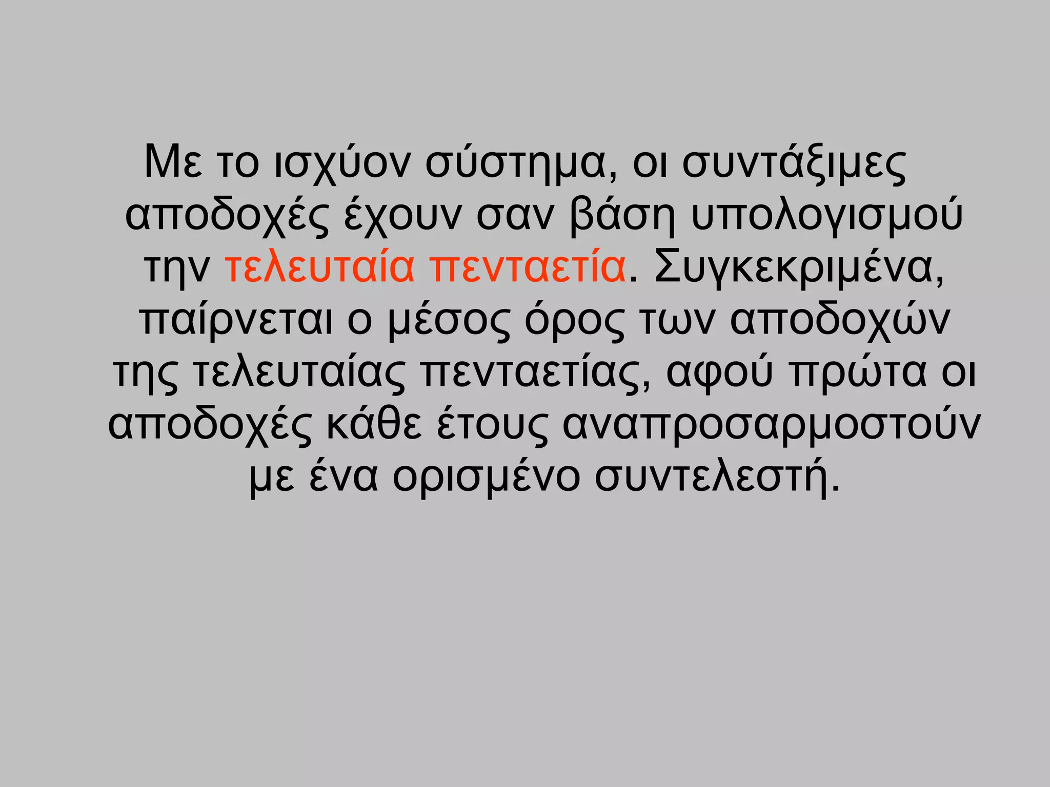 Με το ισχύον σύστημα, οι συντάξιμες αποδοχές έχουν σαν βάση υπολογισμού την  τελευταία πενταετία . Συγκεκριμένα, παίρνεται ο μέσος όρος των αποδοχών της τελευταίας πενταετίας, αφού πρώτα οι αποδοχές κάθε έτους αναπροσαρμοστούν με ένα ορισμένο συντελεστή. 