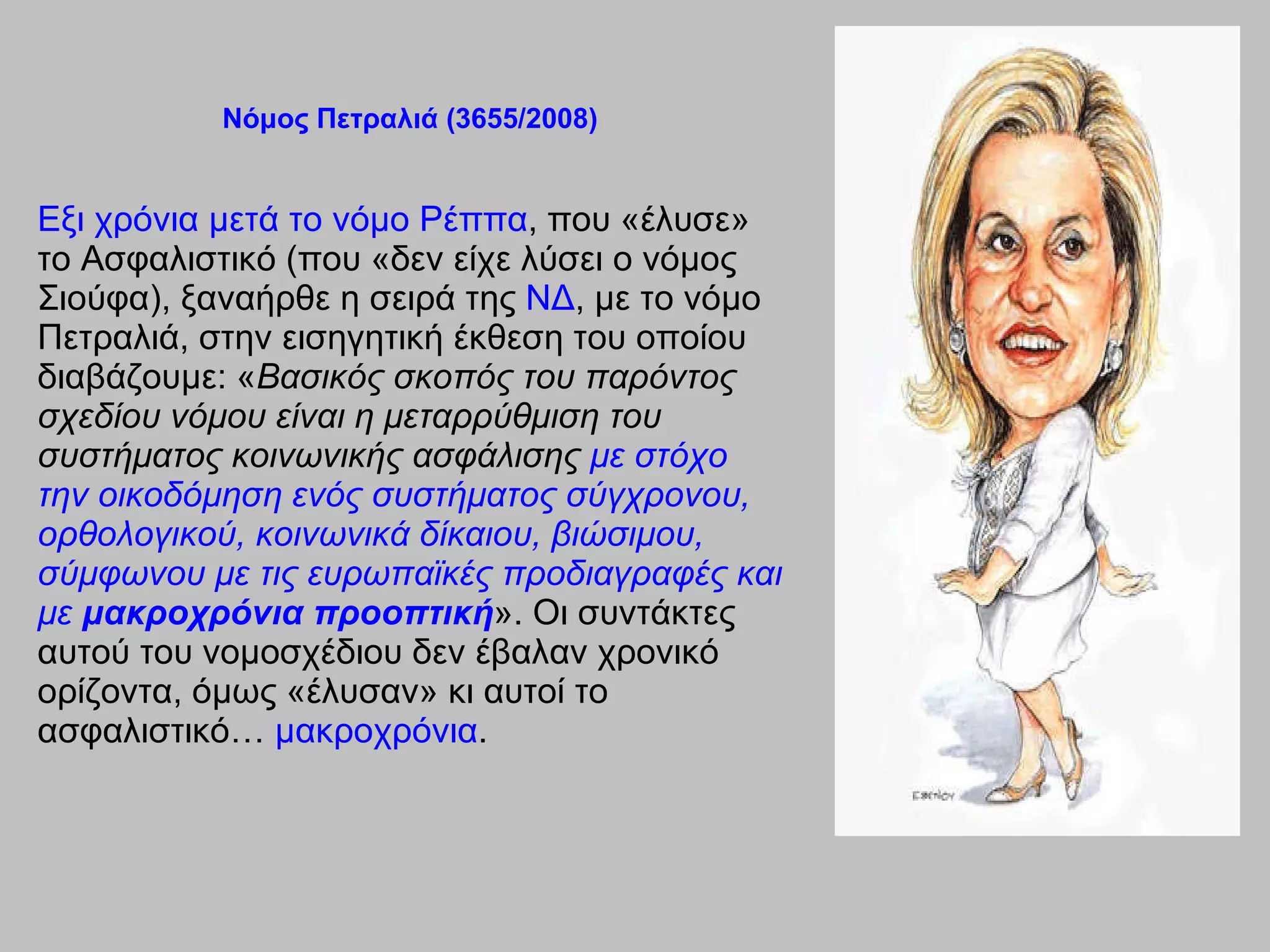 Νόμος Πετραλιά (3655/2008) Εξι χρόνια μετά το νόμο Ρέππα , που «έλυσε» το Ασφαλιστικό  ( που «δεν είχε λύσει ο νόμος Σιούφα), ξαναήρθε η σειρά της  ΝΔ , με το νόμο Πετραλιά, στην εισηγητική έκθεση του οποίου διαβάζουμε: « Βασικός σκοπός του παρόντος σχεδίου νόμου είναι η μεταρρύθμιση του συστήματος κοινωνικής ασφάλισης  με στόχο την οικοδόμηση ενός συστήματος σύγχρονου, ορθολογικού, κοινωνικά δίκαιου, βιώσιμου, σύμφωνου με τις ευρωπαϊκές προδιαγραφές και με  μακροχρόνια προοπτική ». Οι συντάκτες αυτού του νομοσχέδιου δεν έβαλαν χρονικό ορίζοντα, όμως «έλυσαν» κι αυτοί το ασφαλιστικό…  μακροχρόνια . 