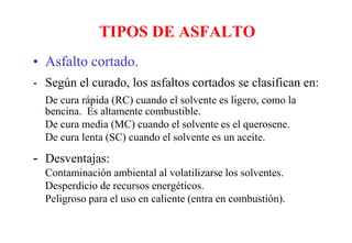 TIPOS DE ASFALTO
• Asfalto cortado.
- Según el curado, los asfaltos cortados se clasifican en:
De cura rápida (RC) cuando el solvente es ligero, como la
bencina. Es altamente combustible.
De cura media (MC) cuando el solvente es el querosene.
De cura lenta (SC) cuando el solvente es un aceite.
- Desventajas:
Contaminación ambiental al volatilizarse los solventes.
Desperdicio de recursos energéticos.
Peligroso para el uso en caliente (entra en combustión).
 