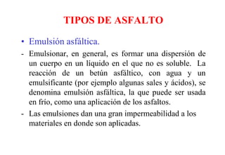 TIPOS DE ASFALTO
• Emulsión asfáltica.
- Emulsionar, en general, es formar una dispersión de
un cuerpo en un líquido en el que no es soluble. La
reacción de un betún asfáltico, con agua y un
emulsificante (por ejemplo algunas sales y ácidos), se
denomina emulsión asfáltica, la que puede ser usada
en frío, como una aplicación de los asfaltos.
- Las emulsiones dan una gran impermeabilidad a los
materiales en donde son aplicadas.
 