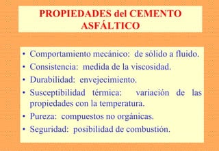 PROPIEDADES del CEMENTO
ASFÁLTICO
• Comportamiento mecánico: de sólido a fluido.
• Consistencia: medida de la viscosidad.
• Durabilidad: envejecimiento.
• Susceptibilidad térmica: variación de las
propiedades con la temperatura.
• Pureza: compuestos no orgánicas.
• Seguridad: posibilidad de combustión.
 