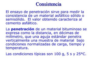 Consistencia
El ensayo de penetración sirve para medir la
consistencia de un material asfáltico sólido o
semisólido. El valor obtenido caracteriza al
cemento asfáltico.
La penetración de un material bituminoso se
expresa como la distancia, en décimas de
milímetro, que una aguja estándar penetra
verticalmente una muestra de material bajo
condiciones normalizadas de carga, tiempo y
temperatura.
Las condiciones típicas son 100 g, 5 s y 25°C.
 