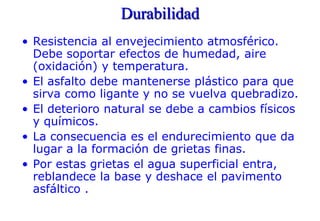 Durabilidad
• Resistencia al envejecimiento atmosférico.
Debe soportar efectos de humedad, aire
(oxidación) y temperatura.
• El asfalto debe mantenerse plástico para que
sirva como ligante y no se vuelva quebradizo.
• El deterioro natural se debe a cambios físicos
y químicos.
• La consecuencia es el endurecimiento que da
lugar a la formación de grietas finas.
• Por estas grietas el agua superficial entra,
reblandece la base y deshace el pavimento
asfáltico .
 