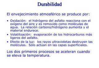 Durabilidad
El envejecimiento atmosférico se produce por:
• Oxidación: el hidrógeno del asfalto reacciona con el
oxígeno del aire y es removido como moléculas de
agua. La relación carbono/hidrógeno aumenta y el
material endurece.
• Volatilización: evaporación de los hidrocarburos más
ligeros del asfalto.
• Efecto de la luz: los rayos ultravioletas destruyen las
moléculas. Sólo actúan en las capas superficiales.
Los dos primeros procesos se aceleran cuando
se eleva la temperatura.
 