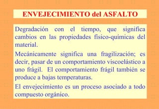 ENVEJECIMIENTO del ASFALTO
Degradación con el tiempo, que significa
cambios en las propiedades físico-químicas del
material.
Mecánicamente significa una fragilización; es
decir, pasar de un comportamiento viscoelástico a
uno frágil. El comportamiento frágil también se
produce a bajas temperaturas.
El envejecimiento es un proceso asociado a todo
compuesto orgánico.
 
