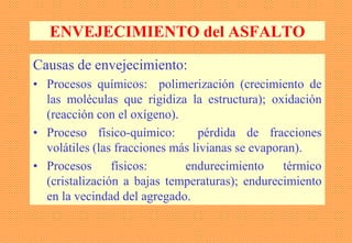 ENVEJECIMIENTO del ASFALTO
Causas de envejecimiento:
• Procesos químicos: polimerización (crecimiento de
las moléculas que rigidiza la estructura); oxidación
(reacción con el oxígeno).
• Proceso físico-químico: pérdida de fracciones
volátiles (las fracciones más livianas se evaporan).
• Procesos físicos: endurecimiento térmico
(cristalización a bajas temperaturas); endurecimiento
en la vecindad del agregado.
 