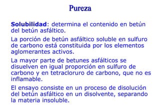 Pureza
Solubilidad: determina el contenido en betún
del betún asfáltico.
La porción de betún asfáltico soluble en sulfuro
de carbono está constituida por los elementos
aglomerantes activos.
La mayor parte de betunes asfálticos se
disuelven en igual proporción en sulfuro de
carbono y en tetracloruro de carbono, que no es
inflamable.
El ensayo consiste en un proceso de disolución
del betún asfáltico en un disolvente, separando
la materia insoluble.
 