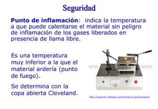 Seguridad
Punto de inflamación: indica la temperatura
a que puede calentarse el material sin peligro
de inflamación de los gases liberados en
presencia de llama libre.
http://spanish.alibaba.com/product-gs/cleveland
Es una temperatura
muy inferior a la que el
material ardería (punto
de fuego).
Se determina con la
copa abierta Cleveland.
 