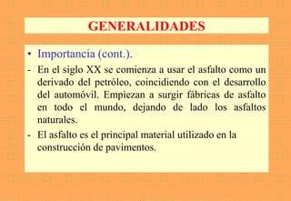 GENERALIDADES
• Importancia (cont.).
- En el siglo XX se comienza a usar el asfalto como un
derivado del petróleo, coincidiendo con el desarrollo
del automóvil. Empiezan a surgir fábricas de asfalto
en todo el mundo, dejando de lado los asfaltos
naturales.
- El asfalto es el principal material utilizado en la
construcción de pavimentos.
 