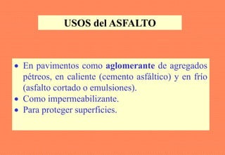 USOS del ASFALTO
• En pavimentos como aglomerante de agregados
pétreos, en caliente (cemento asfáltico) y en frío
(asfalto cortado o emulsiones).
• Como impermeabilizante.
• Para proteger superficies.
 