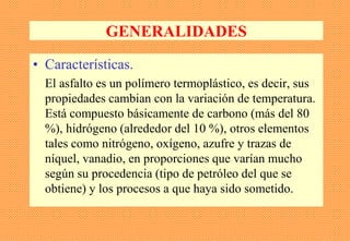 GENERALIDADES
• Características.
El asfalto es un polímero termoplástico, es decir, sus
propiedades cambian con la variación de temperatura.
Está compuesto básicamente de carbono (más del 80
%), hidrógeno (alrededor del 10 %), otros elementos
tales como nitrógeno, oxígeno, azufre y trazas de
níquel, vanadio, en proporciones que varían mucho
según su procedencia (tipo de petróleo del que se
obtiene) y los procesos a que haya sido sometido.
 
