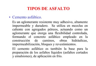 TIPOS DE ASFALTO
• Cemento asfáltico.
Es un aglomerante resistente muy adhesivo, altamente
impermeable y duradero. Se utiliza en mezclas en
caliente con agregados pétreos, actuando como un
aglomerante que otorga una flexibilidad controlada,
formando el concreto asfáltico empleado en la
construcción de caminos, obras hidráulicas,
impermeabilización, bloques y revestimientos.
El cemento asfáltico es también la base para la
preparación de los asfaltos líquidos (asfaltos cortados
y emulsiones), de aplicación en frío.
 