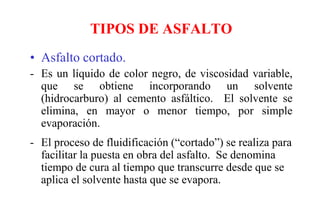 TIPOS DE ASFALTO
• Asfalto cortado.
- Es un líquido de color negro, de viscosidad variable,
que se obtiene incorporando un solvente
(hidrocarburo) al cemento asfáltico. El solvente se
elimina, en mayor o menor tiempo, por simple
evaporación.
- El proceso de fluidificación (“cortado”) se realiza para
facilitar la puesta en obra del asfalto. Se denomina
tiempo de cura al tiempo que transcurre desde que se
aplica el solvente hasta que se evapora.
 