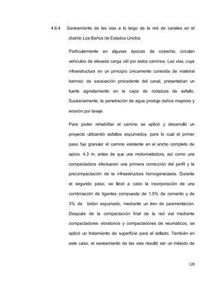 128
4.6.4 Saneamiento de las vías a lo largo de la red de canales en el
distrito Los Baños de Estados Unidos
Particularmente en algunas épocas de cosecha, circulan
vehículos de elevada carga útil por estos caminos. Las vías, cuya
infraestructura en un principio únicamente consistía de material
barroso de excavación procedente del canal, presentaban un
fuerte agrietamiento en la capa de rodadura de asfalto.
Sucesivamente, la penetración de agua produjo daños mayores y
erosión por lavaje.
Para poder rehabilitar el camino se aplicó y desarrolló un
proyecto utilizando asfaltos espumados, para lo cual el primer
paso fue granular el camino existente en el ancho completo de
aprox. 4,3 m, antes de que una motoniveladora, así como una
compactadora efectuaran una primera corrección del perfil y la
precompactación de la infraestructura homogeneizada. Durante
el segundo paso, se llevó a cabo la incorporación de una
combinación de ligantes compuesta de 1,5% de cemento y de
3% de betún espumado, mediante un tren de pavimentación.
Después de la compactación final de la red vial mediante
compactadores vibratorios y compactadores de neumáticos, se
aplicó un tratamiento de superficie para el sellado. También en
este caso, el saneamiento de las vías resultó ser un método de
 