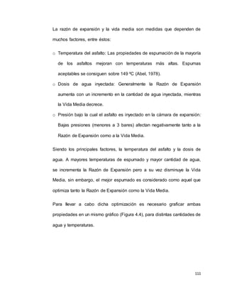 111
La razón de expansión y la vida media son medidas que dependen de
muchos factores, entre éstos:
o Temperatura del asfalto: Las propiedades de espumación de la mayoría
de los asfaltos mejoran con temperaturas más altas. Espumas
aceptables se consiguen sobre 149 ºC (Abel, 1978).
o Dosis de agua inyectada: Generalmente la Razón de Expansión
aumenta con un incremento en la cantidad de agua inyectada, mientras
la Vida Media decrece.
o Presión bajo la cual el asfalto es inyectado en la cámara de expansión:
Bajas presiones (menores a 3 bares) afectan negativamente tanto a la
Razón de Expansión como a la Vida Media.
Siendo los principales factores, la temperatura del asfalto y la dosis de
agua. A mayores temperaturas de espumado y mayor cantidad de agua,
se incrementa la Razón de Expansión pero a su vez disminuye la Vida
Media, sin embargo, el mejor espumado es considerado como aquel que
optimiza tanto la Razón de Expansión como la Vida Media.
Para llevar a cabo dicha optimización es necesario graficar ambas
propiedades en un mismo gráfico (Figura 4.4), para distintas cantidades de
agua y temperaturas.
 