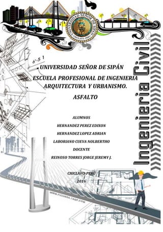 UNIVERSIDAD SEÑOR DE SIPÁN
ESCUELA PROFESIONAL DE INGENIERIA
ARQUITECTURA Y URBANISMO.
ASFALTO
ALUMNOS
HERNANDEZ PEREZ EDIXON
HERNANDEZ LOPEZ ADRIAN
LABORIANO CUEVA NOLBERTHO
DOCENTE
REINOSO TORRES JORGE JEREMY J.
CHICLAYO-PERÚ
2016
 